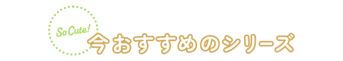 So Cute! 今おすすめのシリーズ