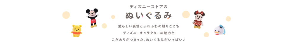 ディズニーストアのぬいぐるみ 愛らしい表情とふわふわの触りごこち ディズニーキャラクターの魅力と こだわりがつまった、ぬいぐるみがいっぱい♪