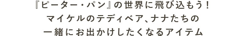 『ピーター・パン』の世界に飛び込もう！ マイケルのテディベア、ナナたちの一緒にお出かけしたくなるアイテム