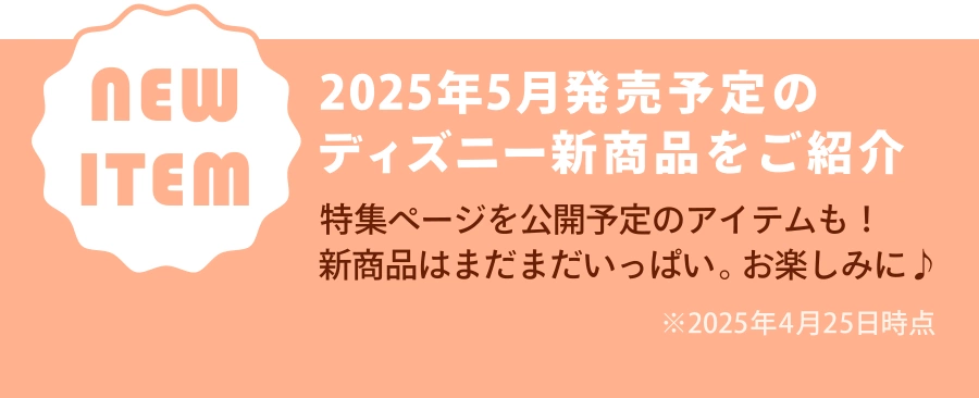 NEW ITEM 2025年5月発売予定のディズニー新商品をご紹介 特集ページを公開予定のアイテムも！ 新商品はまだまだいっぱい。お楽しみに♪ ※2025年4月25日時点