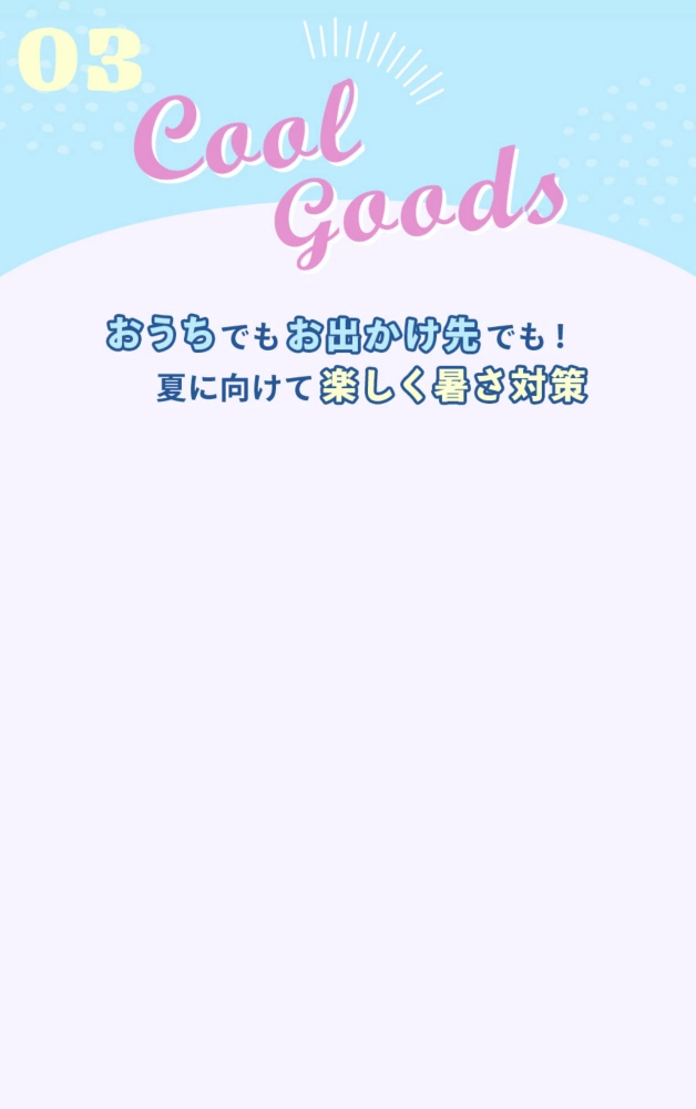 03 Cool Goods おうちでもお出かけ先でも！ 夏に向けて楽しく暑さ対策を