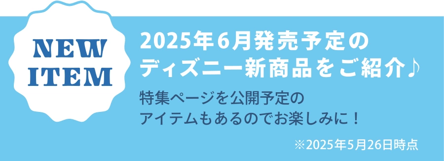 NEW ITEM 2025年6月発売予定のディズニー新商品をご紹介♪ 特集ページを公開予定のアイテムもあるのでお楽しみに！ ※2025年5月26日時点