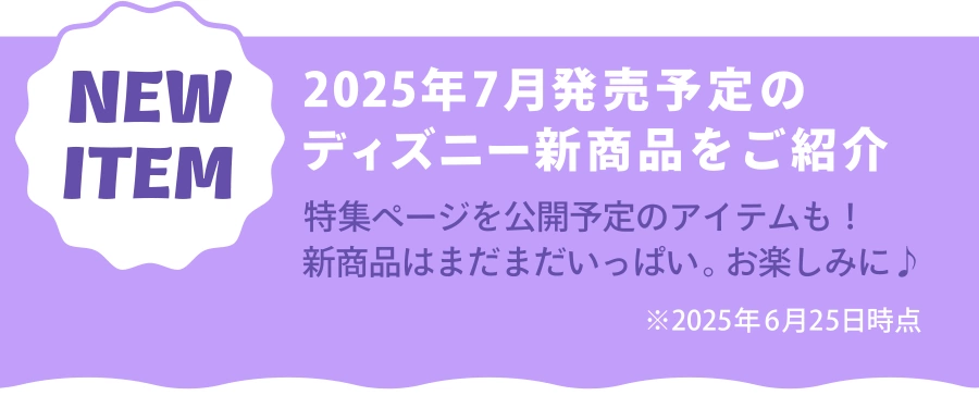 NEW ITEM 2025年7月発売予定のディズニー新商品をご紹介 特集ページを公開予定のアイテムも！新商品はまだまだいっぱい。お楽しみに！ ※2025年6月25日時点