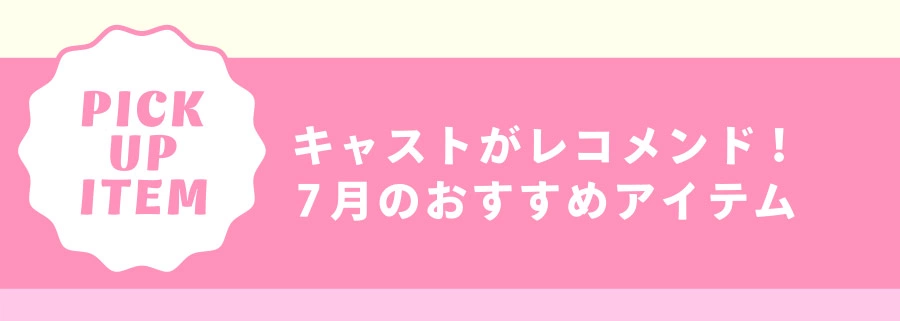 Pick Up Item キャストがレコメンド！ 7月のおすすめアイテム