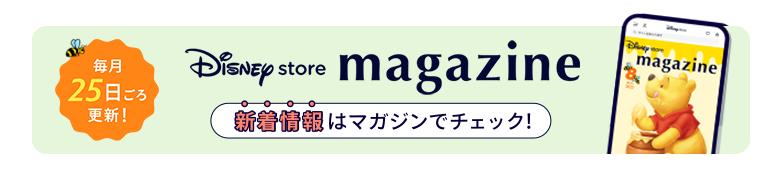 毎月25日ごろ更新！ Disney store magazine ディズニーストアの新着情報はマガジンをチェック！