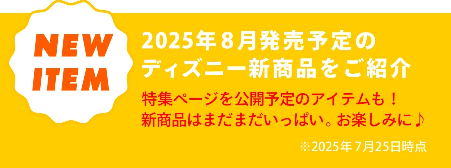 NEW ITEM 2025年8月発売予定のディズニー新商品をご紹介 特集ページを公開予定のアイテムも！新商品はまだまだいっぱい。お楽しみに！ ※2025年7月25日時点