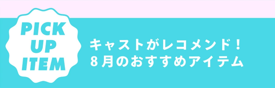 Pick Up Item キャストがレコメンド！ 8月のおすすめアイテム