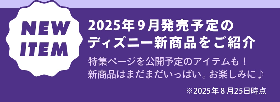 NEW ITEM 2025年9月発売予定のディズニー新商品をご紹介 特集ページを公開予定のアイテムも！新商品はまだまだいっぱい。お楽しみに！ ※2025年8月25日時点