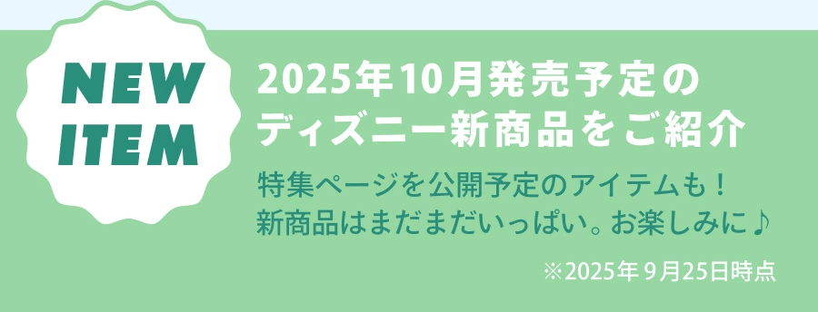 NEW ITEM 2025年10月発売予定のディズニー新商品をご紹介 特集ページを公開予定のアイテムも！新商品はまだまだいっぱい。お楽しみに♪ ※2025年9月25日時点