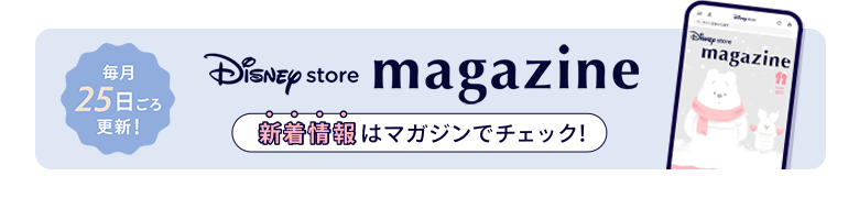 毎月25日ごろ更新！ Disney store magazine ディズニーストアの新着情報はマガジンをチェック！