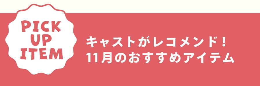 PICK UP ITEM キャストがレコメンド！ 11月のおすすめアイテム