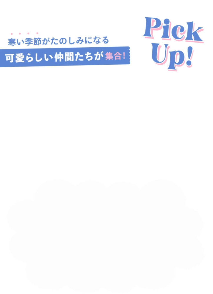 Pick Up! 寒い季節がたのしみになるかわいらしい仲間たちが集合！