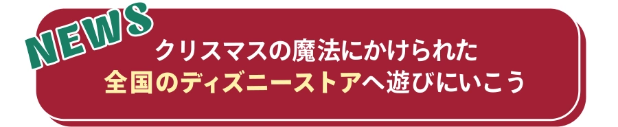 NEWS クリスマスの魔法にかけられた全国のディズニーストアへ遊びにいこう