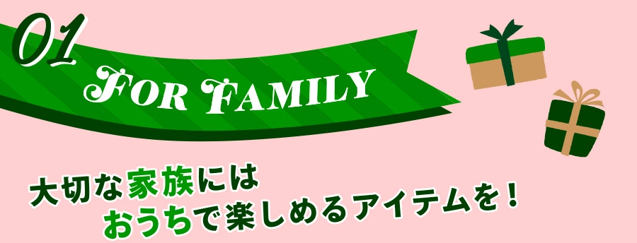 01 FOR FAMILY 大切な家族にはおうちで楽しめるアイテムを！