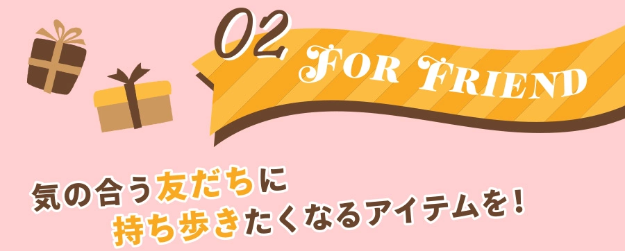 02 FOR FRIEND 気の合う友だちに持ち歩きたくなるアイテムを！