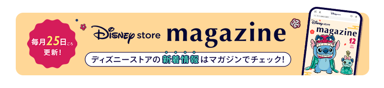 毎月25日ごろ更新！ Disney store magazine ディズニーストアの新着情報はマガジンをチェック！