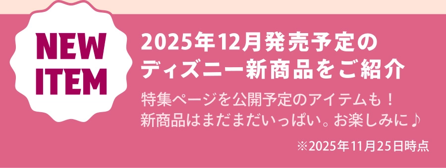NEW ITEM 2025年12月発売予定のディズニー新商品をご紹介 特集ページを公開予定のアイテムも！新商品はまだまだいっぱい。お楽しみに♪ ※2025年11月25日時点
