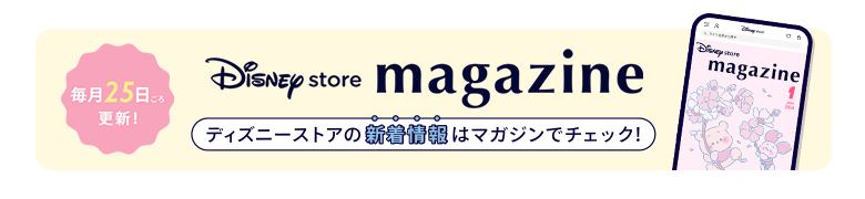 毎月25日ごろ更新！ Disney store magazine ディズニーストアの新着情報はマガジンをチェック！