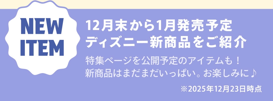 NEW ITEM 12月末から1月発売予定 ディズニー新商品をご紹介 特集ページを公開予定のアイテムも！新商品はまだまだいっぱい。お楽しみに♪ ※2025年12月23日時点