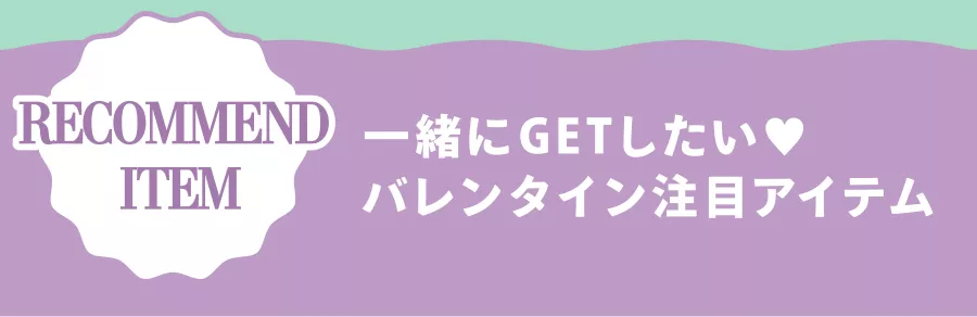 RECOMMEND ITEM 一緒にGETしたい♡ バレンタイン注目アイテム