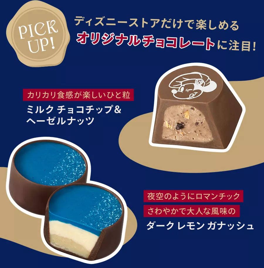 PICK UP! ディズニーストアだけで楽しめるオリジナルチョコレートに注目！ カリカリ食感が楽しいひと粒 ミルクチョコチップ＆ヘーゼルナッツ 夜空のようにロマンチック さわやかで大人な風味のダークレモンガナッシュ