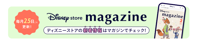 毎月25日ごろ更新！ Disney store magazine ディズニーストアの新着情報はマガジンをチェック！