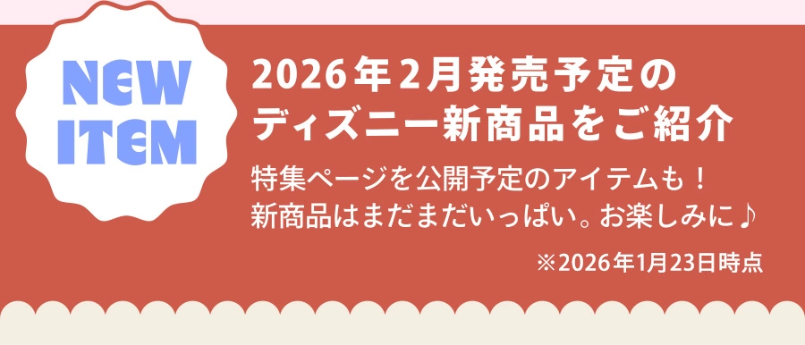 NEW ITEM 2026年2月発売予定のディズニー新商品をご紹介 特集ページを公開予定のアイテムも！ 新商品はまだまだいっぱい。お楽しみに♪ ※2026年1月23日時点