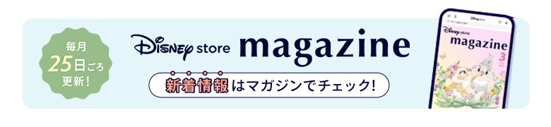 毎月25日ごろ更新！ Disney store magazine ディズニーストアの新着情報はマガジンをチェック！