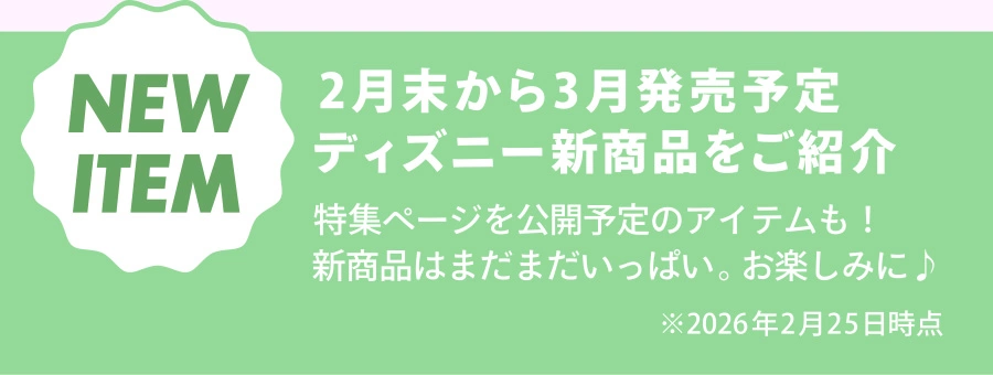 NEW ITEM 2月末から3月発売予定 ディズニー新商品をご紹介 特集ページを公開予定のアイテムも！ 新商品はまだまだいっぱい。お楽しみに♪ ※2026年2月25日時点
