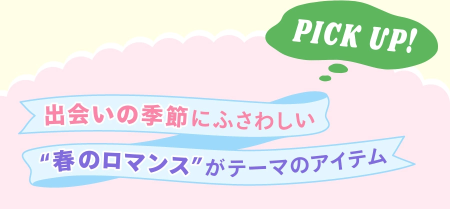 PICK UP！ 出会いの季節にふさわしい “春のロマンス”がテーマのアイテム