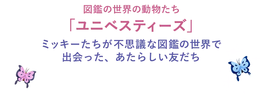 図鑑の世界の動物たち「ユニベスティーズ」ミッキーたちが不思議な図鑑の世界で出会った、あたらしい友だち