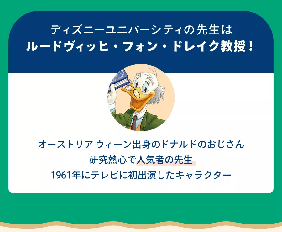 ディズニーユニバーシティの先生はルードヴィッヒ・フォン・ドレイク教授！ オーストリアウィーン出身のドナルドのおじさん 研究熱心で人気者の先生 1961年にテレビに初出演したキャラクター