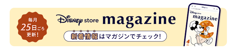 毎月25日ごろ更新！ Disney store magazine ディズニーストアの新着情報はマガジンをチェック！