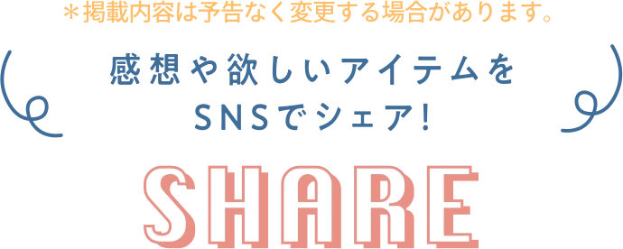 ※掲載内容は予告なく変更するばあいがあります。 感想や欲しいアイテムをSNSでシェア! SHARE