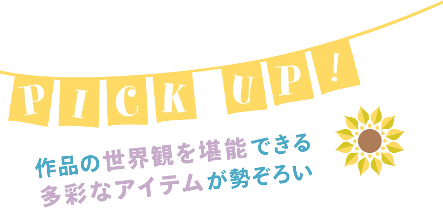 PICK UP! 作品の世界観を堪能できる多彩なアイテムが勢ぞろい