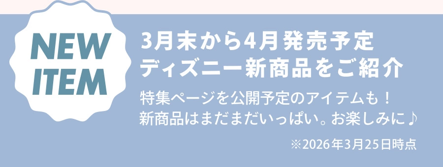 NEW ITEM 3月末から4月発売予定 ディズニー新商品をご紹介 特集ページを公開予定のアイテムも！ 新商品はまだまだいっぱい。お楽しみに♪ ※2026年3月25日時点