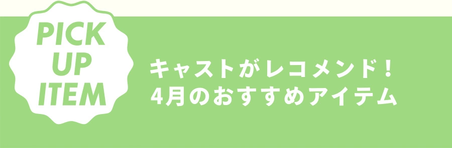 PICK UP ITEM キャストがレコメンド！ 4月のおすすめアイテム