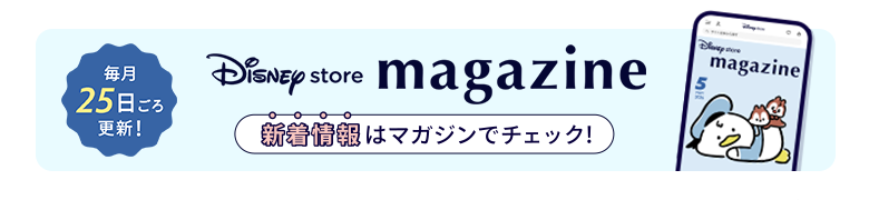 毎月25日ごろ更新！ Disney store magazine ディズニーストアの新着情報はマガジンをチェック！