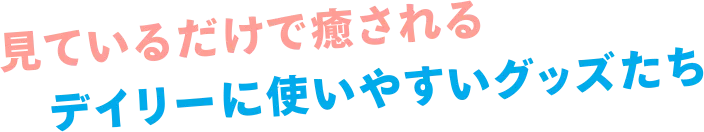 見ているだけで癒されるデイリーに使いやすいグッズたち