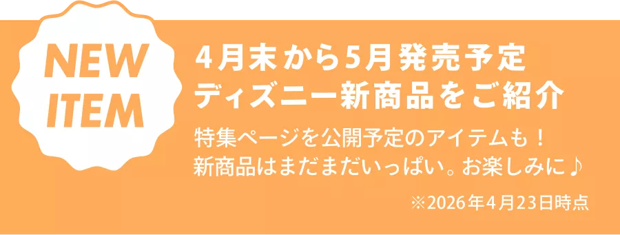 NEW ITEM 4月末から5月発売予定 ディズニー新商品をご紹介 特集ページを公開予定のアイテムも！ 新商品はまだまだいっぱい。お楽しみに♪ ※2026年4月23日時点