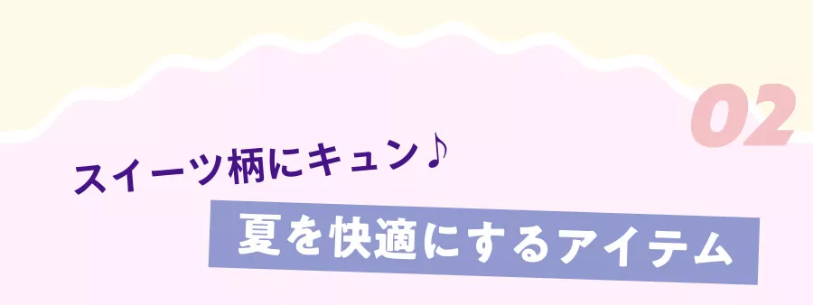 02 スイーツ柄にキュン♪ 夏を快適にするアイテム