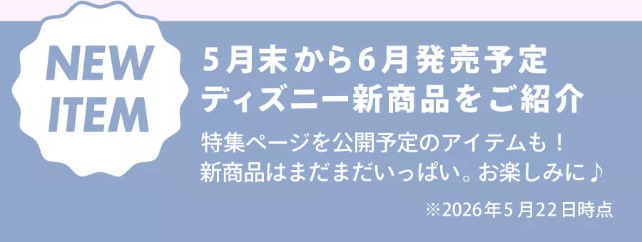 NEW ITEM 5月末から6月発売予定 ディズニー新商品をご紹介 特集ページを公開予定のアイテムも！ 新商品はまだまだいっぱい。お楽しみに♪ ※2026年5月22日時点