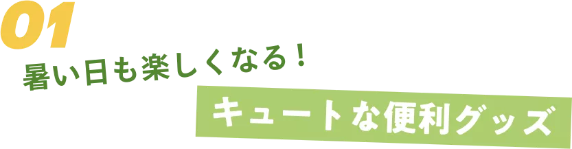 01 暑い日も楽しくなる！ キュートな便利グッズ