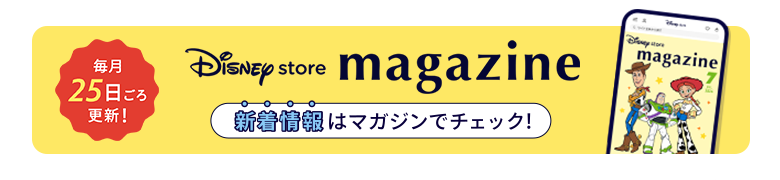 毎月25日ごろ更新！ Disney store magazine ディズニーストアの新着情報はマガジンをチェック！