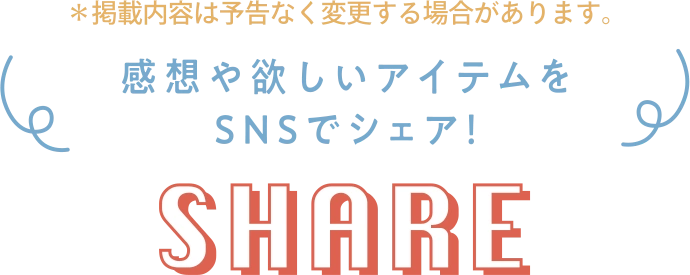 ※掲載内容は予告なく変更する場合があります。 感想や欲しいアイテムをSNSでシェア! SHARE