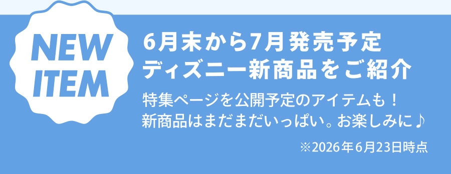 NEW ITEM 6月末から7月発売予定 ディズニー新商品をご紹介 特集ページを公開予定のアイテムも！ 新商品はまだまだいっぱい。お楽しみに♪ ※2026年6月23日時点