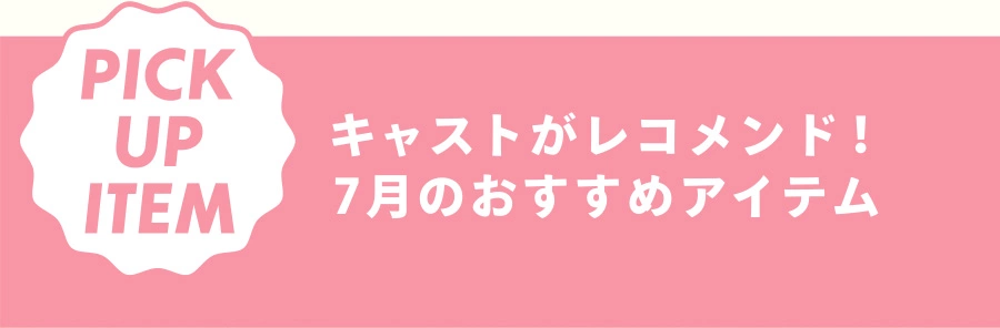 PICK UP ITEM キャストがレコメンド！ 7月のおすすめアイテム