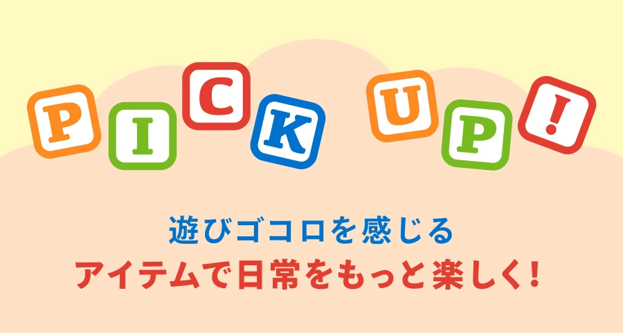 PICK UP 遊びゴコロを感じるアイテムで日常をもっと楽しく！
