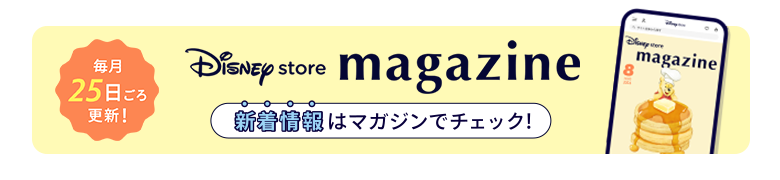 毎月25日ごろ更新！ Disney store magazine ディズニーストアの新着情報はマガジンをチェック！