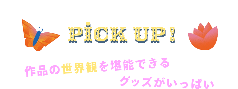 PICK UP! 作品の世界観を堪能できるグッズがいっぱい